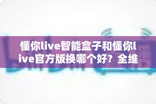 懂你live智能盒子和懂你live官方版换哪个好?全维度对比评测帮你选对版本 懂你live智能盒子和懂你live官方版换哪个好?全维度对比评测帮你选对版本