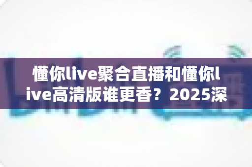 懂你live聚合直播和懂你live高清版谁更香？2025深度对比评测帮你选出最适合的版本