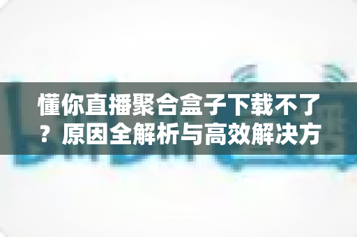懂你直播聚合盒子下载不了?原因全解析与高效解决方案一站式指南 懂你直播聚合盒子下载不了?原因全解析与高效解决方案一站式指南