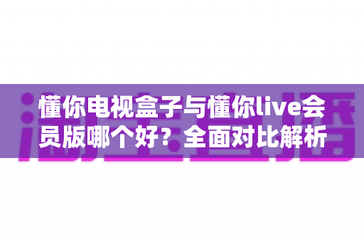 懂你电视盒子与懂你live会员版哪个好?全面对比解析帮你选对不选贵 懂你电视盒子与懂你live会员版哪个好?全面对比解析帮你选对不选贵