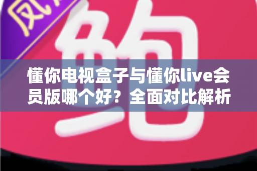 懂你电视盒子与懂你live会员版哪个好?全面对比解析帮你选对不选贵 懂你电视盒子与懂你live会员版哪个好?全面对比解析帮你选对不选贵