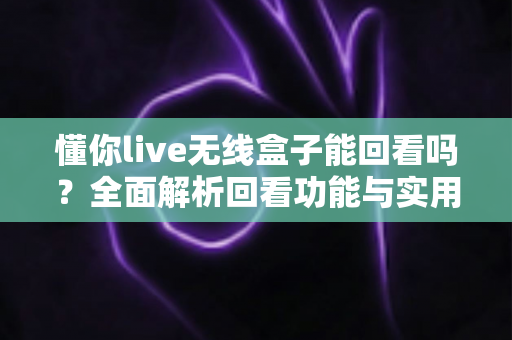 懂你live无线盒子能回看吗?全面解析回看功能与实用录制方案 懂你live无线盒子能回看吗?全面解析回看功能与实用录制方案