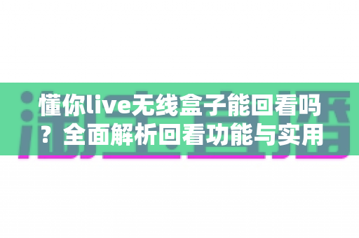 懂你live无线盒子能回看吗?全面解析回看功能与实用录制方案 懂你live无线盒子能回看吗?全面解析回看功能与实用录制方案