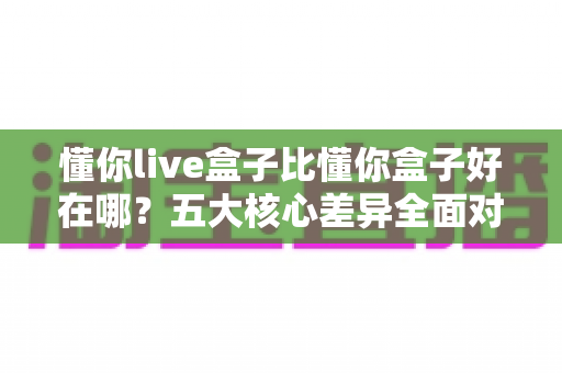 懂你live盒子比懂你盒子好在哪?五大核心差异全面对比,帮你选对机顶盒不花冤枉钱 懂你live盒子比懂你盒子好在哪?五大核心差异全面对比,帮你选对机顶盒不花冤枉钱