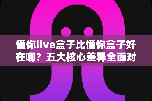 懂你live盒子比懂你盒子好在哪?五大核心差异全面对比,帮你选对机顶盒不花冤枉钱 懂你live盒子比懂你盒子好在哪?五大核心差异全面对比,帮你选对机顶盒不花冤枉钱