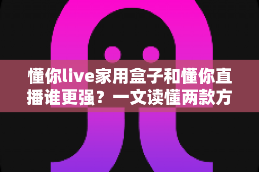 懂你live家用盒子和懂你直播谁更强?一文读懂两款方案的真实差距与选购指南 懂你live家用盒子和懂你直播谁更强?一文读懂两款方案的真实差距与选购指南