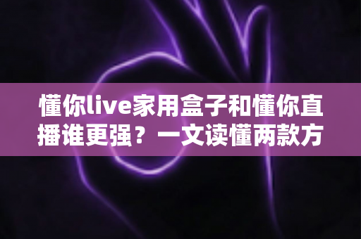 懂你live家用盒子和懂你直播谁更强?一文读懂两款方案的真实差距与选购指南 懂你live家用盒子和懂你直播谁更强?一文读懂两款方案的真实差距与选购指南