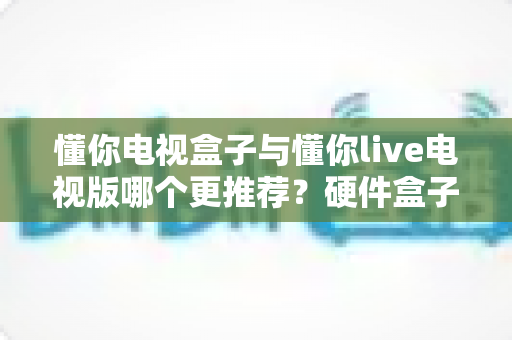 懂你电视盒子与懂你live电视版哪个更推荐?硬件盒子与软件版本的全方位深度对比指南 懂你电视盒子与懂你live电视版哪个更推荐?硬件盒子与软件版本的全方位深度对比指南