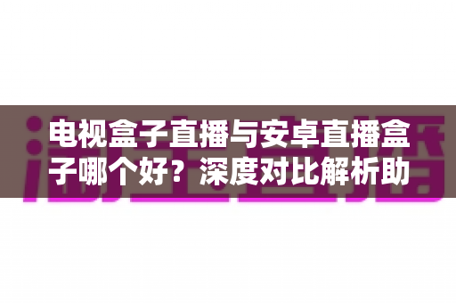 电视盒子直播与安卓直播盒子哪个好？深度对比解析助你选对家庭观影设备