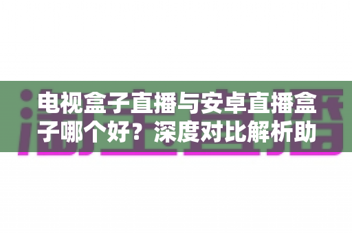 电视盒子直播与安卓直播盒子哪个好？深度对比解析助你选对家庭观影设备