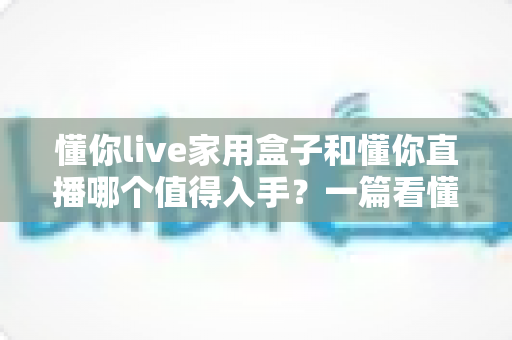 懂你live家用盒子和懂你直播哪个值得入手?一篇看懂两者差异与选购建议的实用指南 懂你live家用盒子和懂你直播哪个值得入手?一篇看懂两者差异与选购建议的实用指南