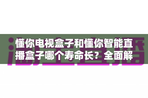 懂你电视盒子和懂你智能直播盒子哪个寿命长?全面解析两大盒子的使用寿命差异与延寿秘籍 懂你电视盒子和懂你智能直播盒子哪个寿命长?全面解析两大盒子的使用寿命差异与延寿秘籍