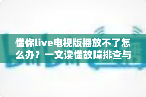 懂你live电视版播放不了怎么办?一文读懂故障排查与解决全攻略 懂你live电视版播放不了怎么办?一文读懂故障排查与解决全攻略