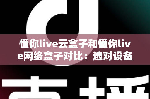 懂你live云盒子和懂你live网络盒子对比：选对设备，开启畅快高清大屏观影新体验