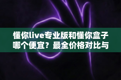 懂你live专业版和懂你盒子哪个便宜?最全价格对比与高性价比选购指南 懂你live专业版和懂你盒子哪个便宜?最全价格对比与高性价比选购指南