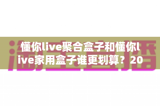懂你live聚合盒子和懂你live家用盒子谁更划算?2025最新选购指南与深度对比分析 懂你live聚合盒子和懂你live家用盒子谁更划算?2025最新选购指南与深度对比分析