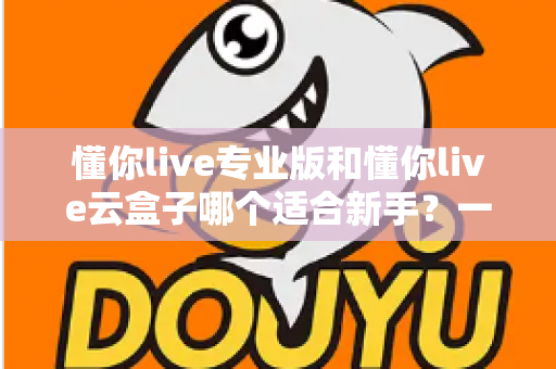 懂你live专业版和懂你live云盒子哪个适合新手?一篇讲透选型逻辑的实用指南 懂你live专业版和懂你live云盒子哪个适合新手?一篇讲透选型逻辑的实用指南