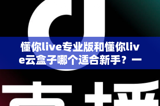 懂你live专业版和懂你live云盒子哪个适合新手?一篇讲透选型逻辑的实用指南 懂你live专业版和懂你live云盒子哪个适合新手?一篇讲透选型逻辑的实用指南
