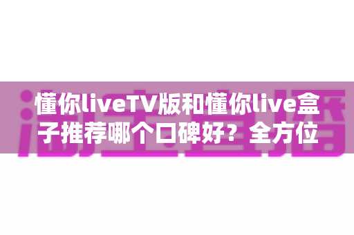 懂你liveTV版和懂你live盒子推荐哪个口碑好？全方位深度对比帮你选对不踩坑