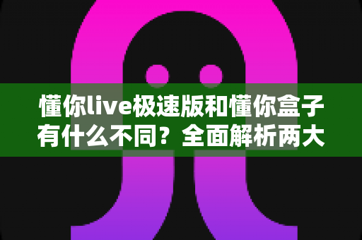 懂你live极速版和懂你盒子有什么不同?全面解析两大产品的区别与选择指南 懂你live极速版和懂你盒子有什么不同?全面解析两大产品的区别与选择指南