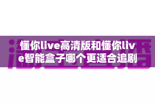 懂你live高清版和懂你live智能盒子哪个更适合追剧？2025年追剧党选购全指南