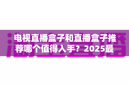 电视直播盒子和直播盒子推荐哪个值得入手？2025最新选购指南与避坑攻略