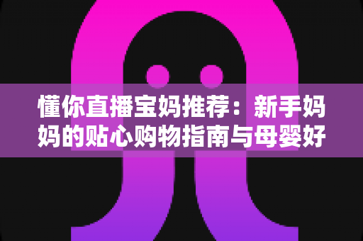 懂你直播宝妈推荐:新手妈妈的贴心购物指南与母婴好物精选全攻略 懂你直播宝妈推荐:新手妈妈的贴心购物指南与母婴好物精选全攻略