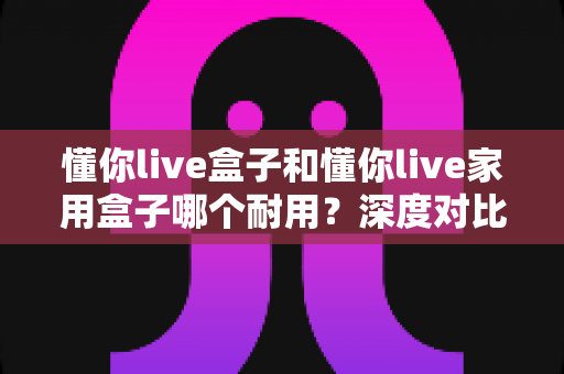 懂你live盒子和懂你live家用盒子哪个耐用?深度对比解析帮你选对不选贵 懂你live盒子和懂你live家用盒子哪个耐用?深度对比解析帮你选对不选贵