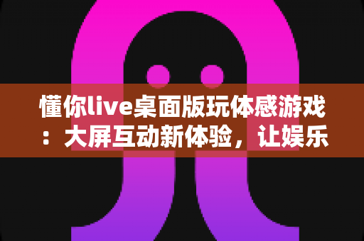 懂你live桌面版玩体感游戏:大屏互动新体验,让娱乐健身一步到位 懂你live桌面版玩体感游戏:大屏互动新体验,让娱乐健身一步到位