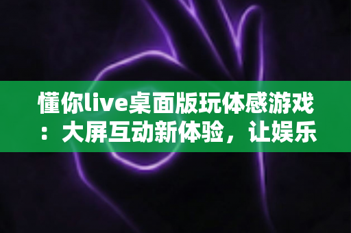 懂你live桌面版玩体感游戏:大屏互动新体验,让娱乐健身一步到位 懂你live桌面版玩体感游戏:大屏互动新体验,让娱乐健身一步到位