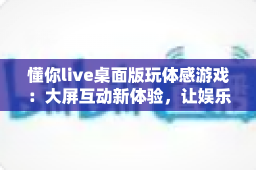 懂你live桌面版玩体感游戏:大屏互动新体验,让娱乐健身一步到位 懂你live桌面版玩体感游戏:大屏互动新体验,让娱乐健身一步到位