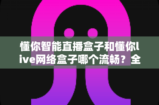 懂你智能直播盒子和懂你live网络盒子哪个流畅?全面对比测评助你选购不踩坑 懂你智能直播盒子和懂你live网络盒子哪个流畅?全面对比测评助你选购不踩坑