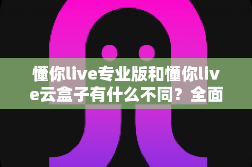 懂你live专业版和懂你live云盒子有什么不同？全面解析两大版本核心差异，帮你选对智能直播方案