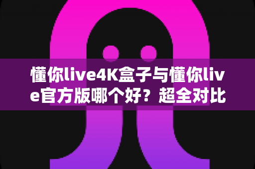 懂你live4K盒子与懂你live官方版哪个好?超全对比评测帮你一次选对观影方案 懂你live4K盒子与懂你live官方版哪个好?超全对比评测帮你一次选对观影方案