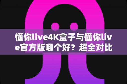 懂你live4K盒子与懂你live官方版哪个好?超全对比评测帮你一次选对观影方案 懂你live4K盒子与懂你live官方版哪个好?超全对比评测帮你一次选对观影方案