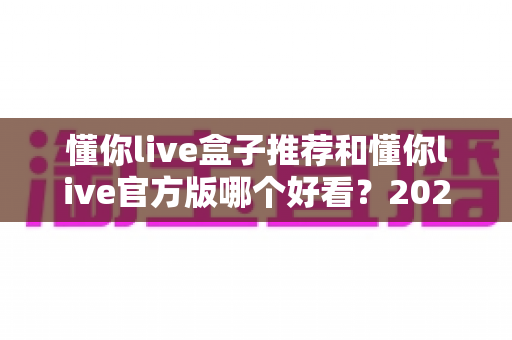 懂你live盒子推荐和懂你live官方版哪个好看?2025最新全方位深度对比测评指南 懂你live盒子推荐和懂你live官方版哪个好看?2025最新全方位深度对比测评指南