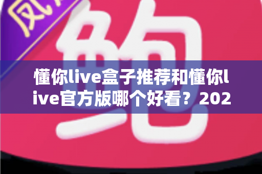 懂你live盒子推荐和懂你live官方版哪个好看?2025最新全方位深度对比测评指南 懂你live盒子推荐和懂你live官方版哪个好看?2025最新全方位深度对比测评指南