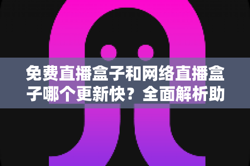 免费直播盒子和网络直播盒子哪个更新快？全面解析助你挑选高性价比观影利器