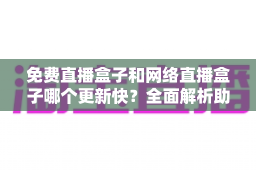 免费直播盒子和网络直播盒子哪个更新快？全面解析助你挑选高性价比观影利器