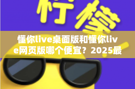 懂你live桌面版和懂你live网页版哪个便宜?2025最新价格对比与选购全攻略 懂你live桌面版和懂你live网页版哪个便宜?2025最新价格对比与选购全攻略