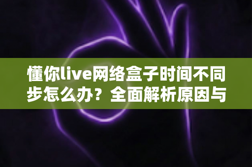 懂你live网络盒子时间不同步怎么办?全面解析原因与高效修复方案,让观影体验回归正常 懂你live网络盒子时间不同步怎么办?全面解析原因与高效修复方案,让观影体验回归正常