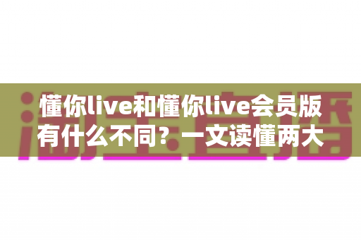 懂你live和懂你live会员版有什么不同？一文读懂两大版本核心区别与选择指南