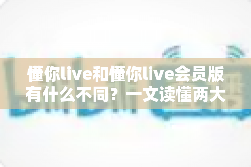 懂你live和懂你live会员版有什么不同？一文读懂两大版本核心区别与选择指南