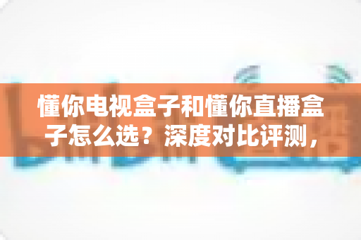 懂你电视盒子和懂你直播盒子怎么选?深度对比评测,帮你一步到位选对家庭影音装备 懂你电视盒子和懂你直播盒子怎么选?深度对比评测,帮你一步到位选对家庭影音装备