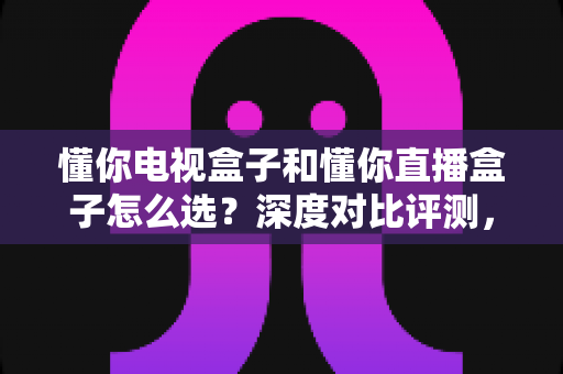 懂你电视盒子和懂你直播盒子怎么选?深度对比评测,帮你一步到位选对家庭影音装备 懂你电视盒子和懂你直播盒子怎么选?深度对比评测,帮你一步到位选对家庭影音装备