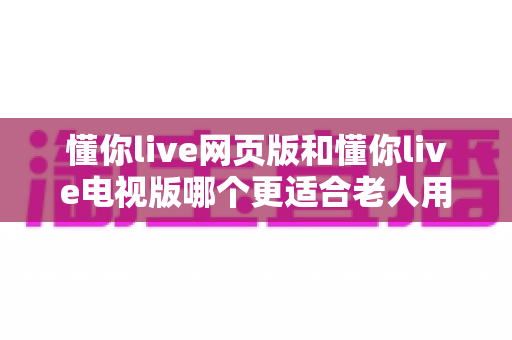 懂你live网页版和懂你live电视版哪个更适合老人用?为银发族量身打造的平台选择全攻略 懂你live网页版和懂你live电视版哪个更适合老人用?为银发族量身打造的平台选择全攻略