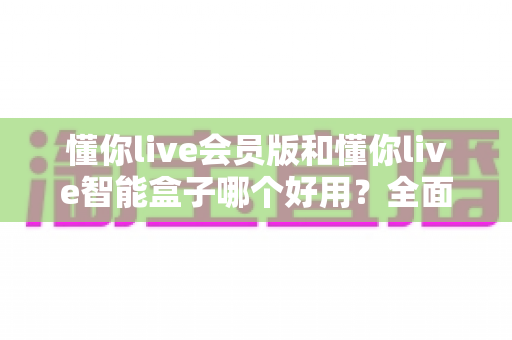 懂你live会员版和懂你live智能盒子哪个好用?全面对比选购指南,帮你轻松找到最适合的观影方案 懂你live会员版和懂你live智能盒子哪个好用?全面对比选购指南,帮你轻松找到最适合的观影方案