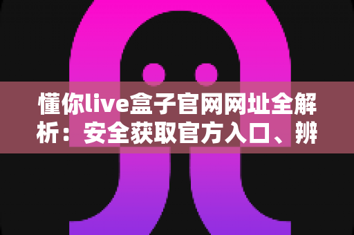 懂你live盒子官网网址全解析：安全获取官方入口、辨别真伪与使用指南