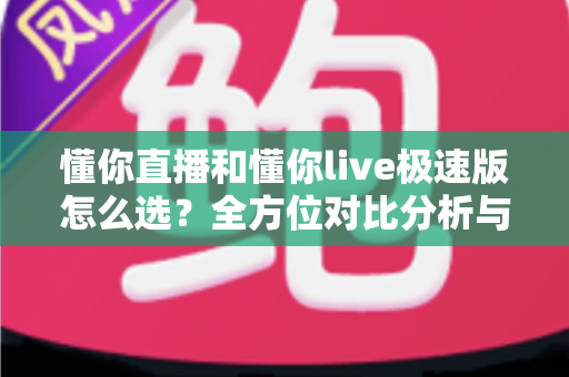 懂你直播和懂你live极速版怎么选？全方位对比分析与实用选择指南