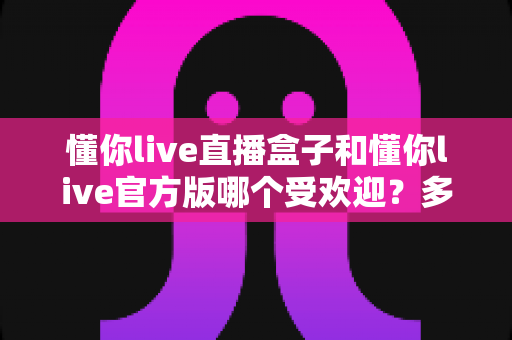 懂你live直播盒子和懂你live官方版哪个受欢迎？多维度深度对比帮你选对版本